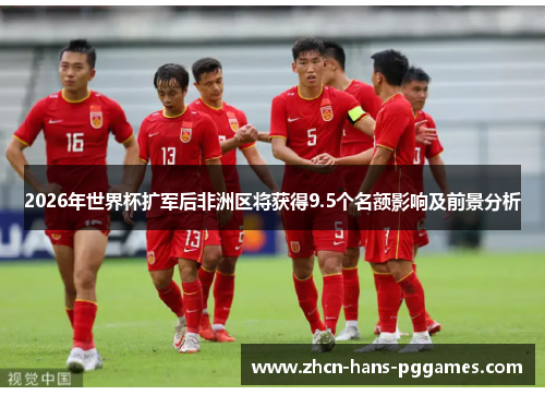 2026年世界杯扩军后非洲区将获得9.5个名额影响及前景分析 2026年世界杯扩军后非洲区将获得9.5个名额影响及前景分析
