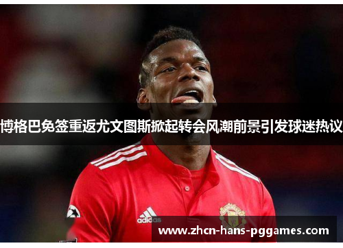 博格巴免签重返尤文图斯掀起转会风潮前景引发球迷热议