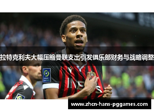 拉特克利夫大幅压缩曼联支出引发俱乐部财务与战略调整 拉特克利夫大幅压缩曼联支出引发俱乐部财务与战略调整