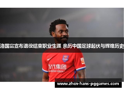 洛国富宣布退役结束职业生涯 亲历中国足球起伏与辉煌历史 洛国富宣布退役结束职业生涯 亲历中国足球起伏与辉煌历史