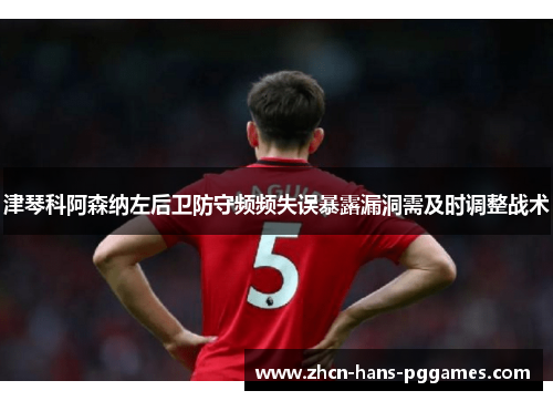 津琴科阿森纳左后卫防守频频失误暴露漏洞需及时调整战术 津琴科阿森纳左后卫防守频频失误暴露漏洞需及时调整战术